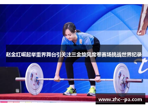 赵金红崛起举重界舞台引关注三金旋风席卷赛场挑战世界纪录