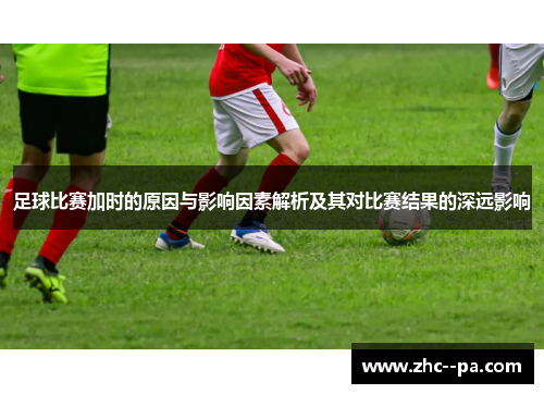 足球比赛加时的原因与影响因素解析及其对比赛结果的深远影响