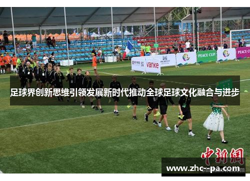 足球界创新思维引领发展新时代推动全球足球文化融合与进步