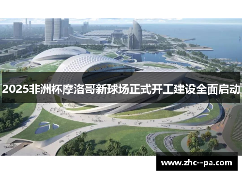 2025非洲杯摩洛哥新球场正式开工建设全面启动