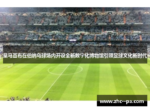 皇马宣布在伯纳乌球场内开设全新数字化博物馆引领足球文化新时代