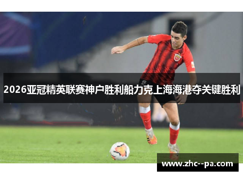 2026亚冠精英联赛神户胜利船力克上海海港夺关键胜利 2026亚冠精英联赛神户胜利船力克上海海港夺关键胜利