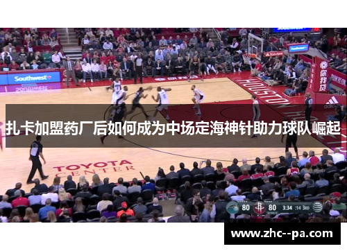 扎卡加盟药厂后如何成为中场定海神针助力球队崛起