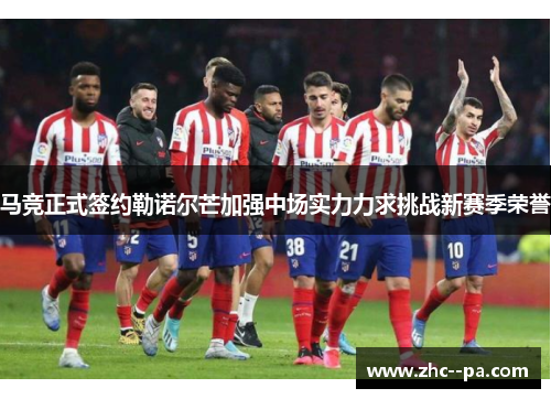 马竞正式签约勒诺尔芒加强中场实力力求挑战新赛季荣誉