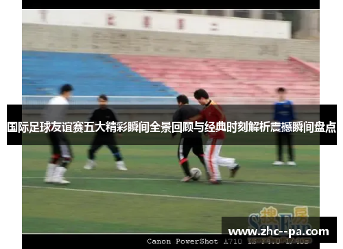 国际足球友谊赛五大精彩瞬间全景回顾与经典时刻解析震撼瞬间盘点 国际足球友谊赛五大精彩瞬间全景回顾与经典时刻解析震撼瞬间盘点